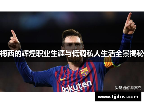 梅西的辉煌职业生涯与低调私人生活全景揭秘 梅西的辉煌职业生涯与低调私人生活全景揭秘